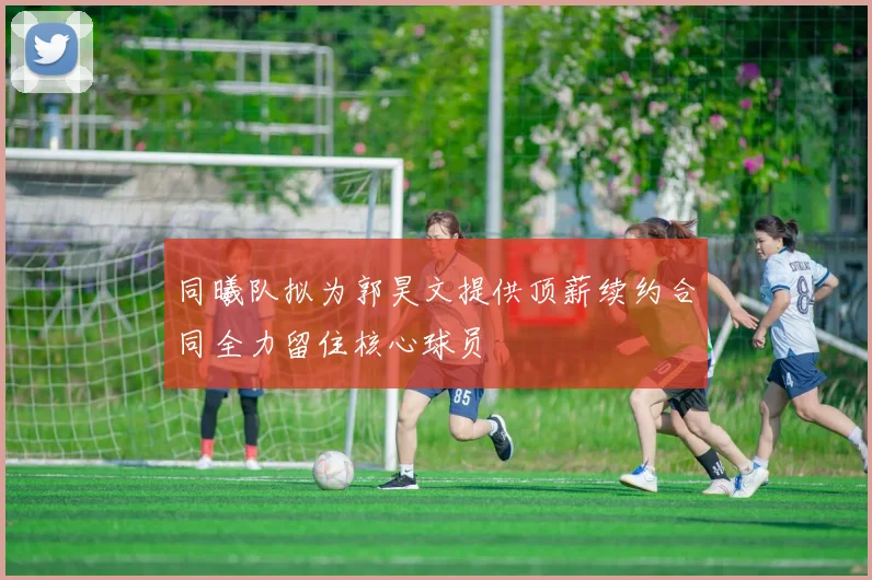 同曦队拟为郭昊文提供顶薪续约合同全力留住核心球员