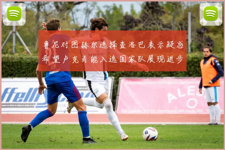 鲁尼对图赫尔选择查洛巴表示疑惑希望卢克肖能入选国家队展现进步