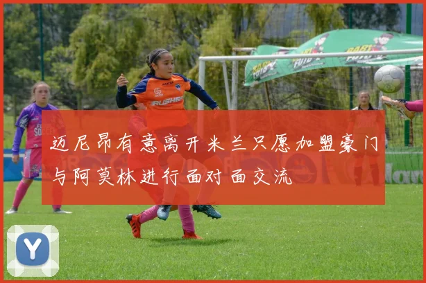 迈尼昂有意离开米兰只愿加盟豪门与阿莫林进行面对面交流