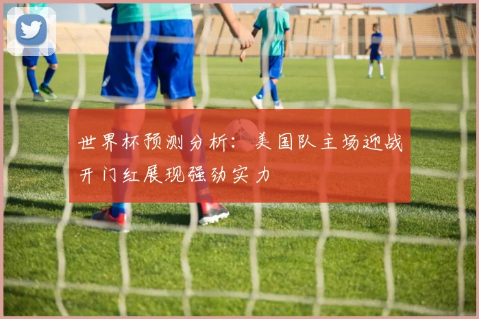 世界杯预测分析：美国队主场迎战开门红展现强劲实力