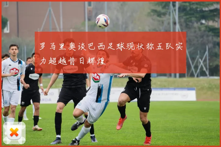 罗马里奥谈巴西足球现状称五队实力超越昔日辉煌