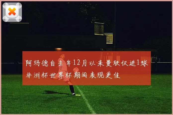 阿玛德自去年12月以来曼联仅进1球非洲杯世界杯期间表现更佳