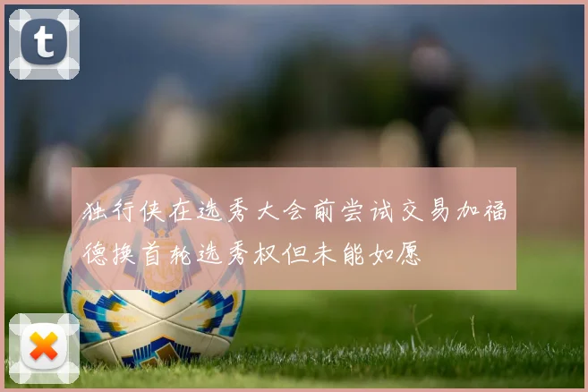 独行侠在选秀大会前尝试交易加福德换首轮选秀权但未能如愿