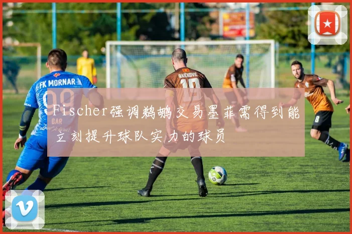 Fischer强调鹈鹕交易墨菲需得到能立刻提升球队实力的球员