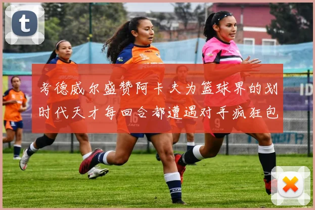 考德威尔盛赞阿卡夫为篮球界的划时代天才每回合都遭遇对手疯狂包夹挑战
