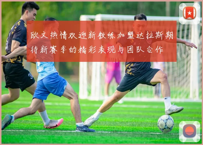 欧文热情欢迎新教练加盟达拉斯期待新赛季的精彩表现与团队合作