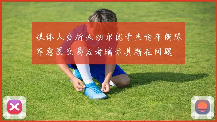 媒体人分析米切尔优于杰伦布朗绿军意图交易后者暗示其潜在问题
