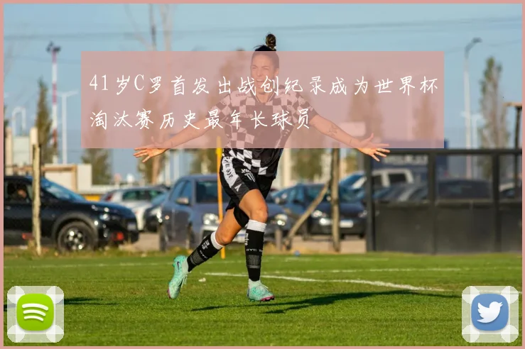 41岁C罗首发出战创纪录成为世界杯淘汰赛历史最年长球员