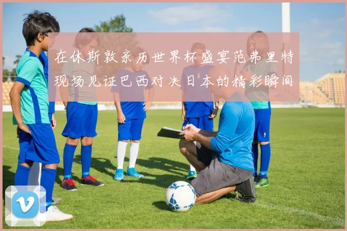 在休斯敦亲历世界杯盛宴范弗里特现场见证巴西对决日本的精彩瞬间