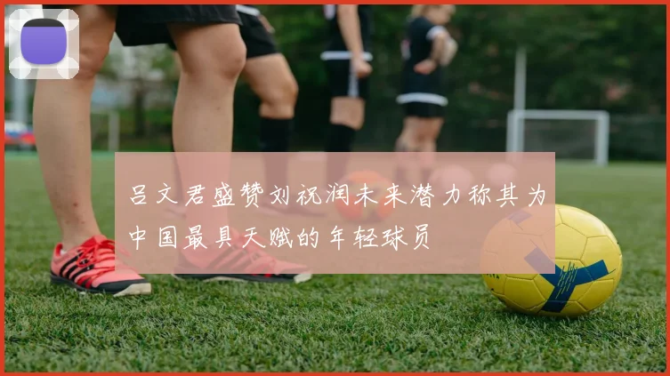 吕文君盛赞刘祝润未来潜力称其为中国最具天赋的年轻球员