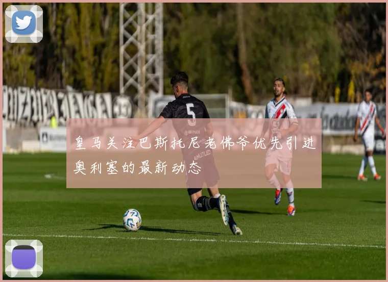 皇马关注巴斯托尼老佛爷优先引进奥利塞的最新动态