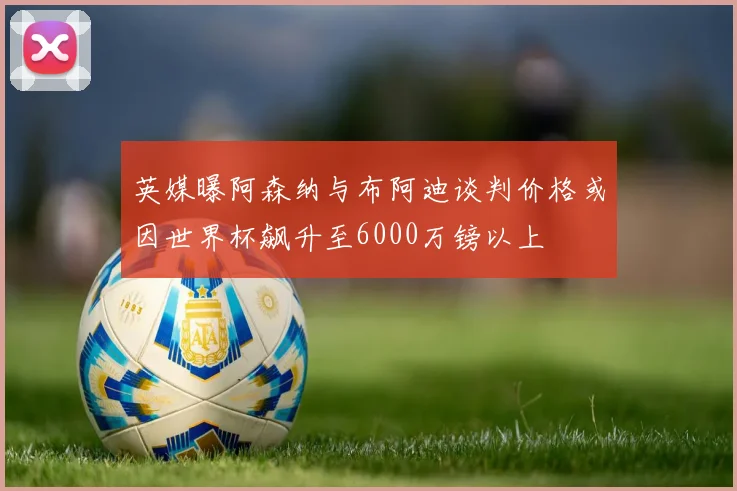 英媒曝阿森纳与布阿迪谈判价格或因世界杯飙升至6000万镑以上