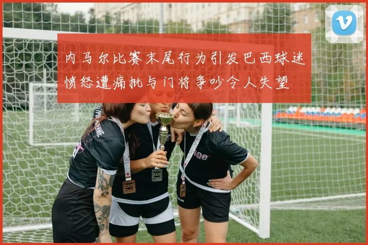 内马尔比赛末尾行为引发巴西球迷愤怒遭痛批与门将争吵令人失望
