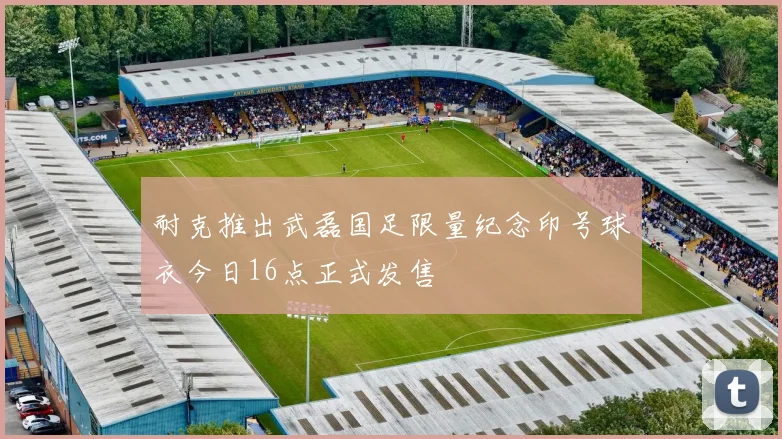 耐克推出武磊国足限量纪念印号球衣今日16点正式发售