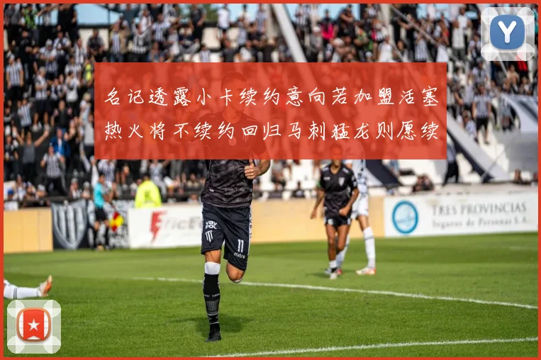 名记透露小卡续约意向若加盟活塞热火将不续约回归马刺猛龙则愿续约