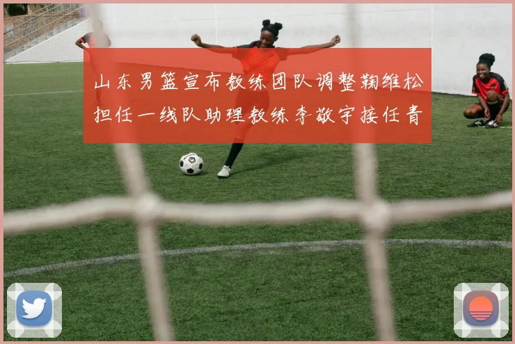 山东男篮宣布教练团队调整鞠维松担任一线队助理教练李敬宇接任青年队主教练